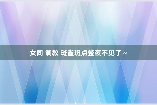 女同 调教 斑雀斑点整夜不见了～