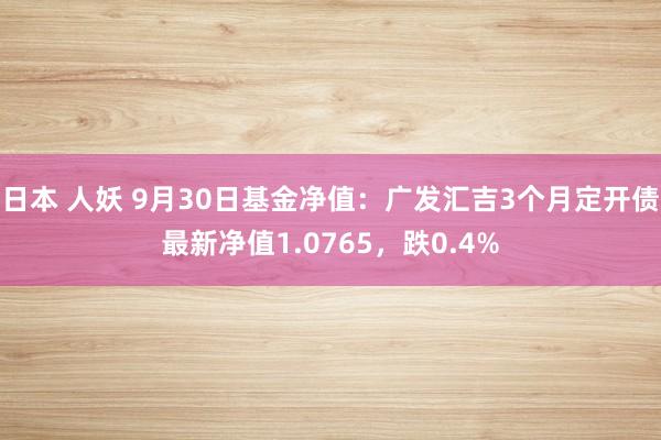 日本 人妖 9月30日基金净值：广发汇吉3个月定开债最新净值1.0765，跌0.4%