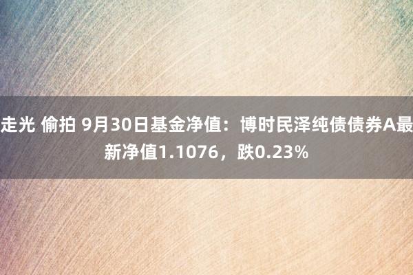 走光 偷拍 9月30日基金净值：博时民泽纯债债券A最新净值1.1076，跌0.23%