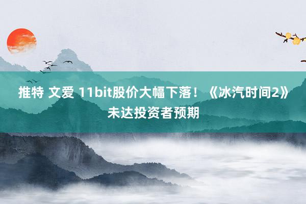 推特 文爱 11bit股价大幅下落！《冰汽时间2》未达投资者预期