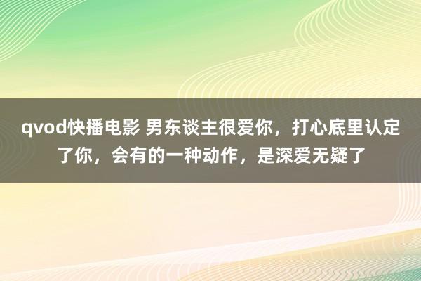 qvod快播电影 男东谈主很爱你，打心底里认定了你，会有的一种动作，是深爱无疑了