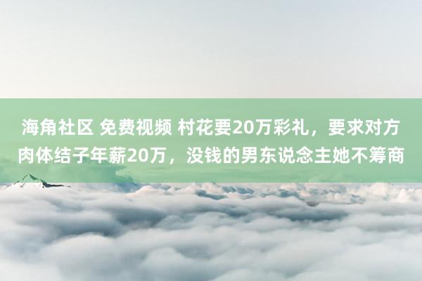 海角社区 免费视频 村花要20万彩礼，要求对方肉体结子年薪20万，没钱的男东说念主她不筹商