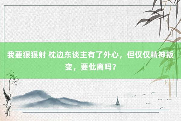 我要狠狠射 枕边东谈主有了外心，但仅仅精神叛变，要仳离吗？