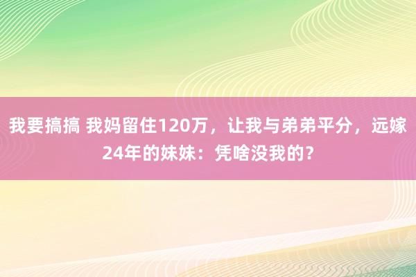 我要搞搞 我妈留住120万，让我与弟弟平分，远嫁24年的妹妹：凭啥没我的？