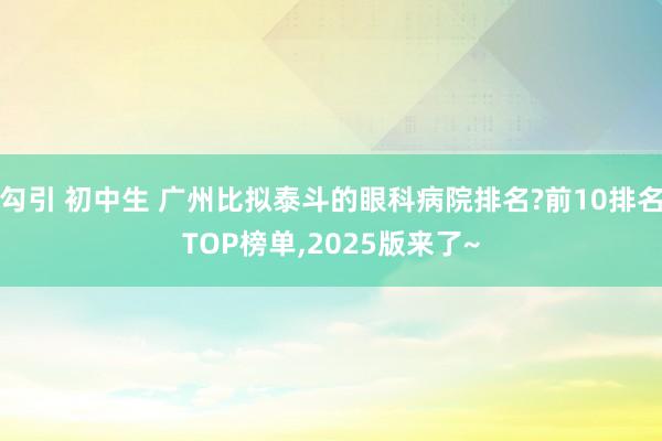 勾引 初中生 广州比拟泰斗的眼科病院排名?前10排名TOP榜单，2025版来了~