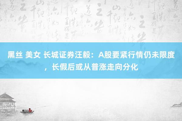 黑丝 美女 长城证券汪毅：A股要紧行情仍未限度，长假后或从普涨走向分化