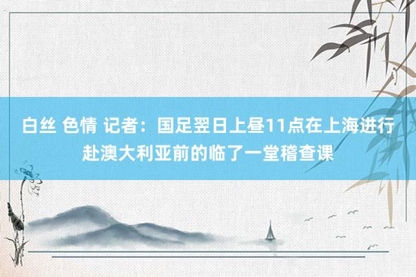 白丝 色情 记者：国足翌日上昼11点在上海进行赴澳大利亚前的临了一堂稽查课