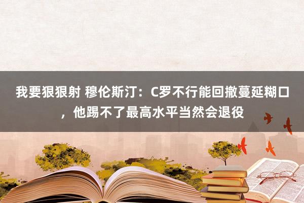 我要狠狠射 穆伦斯汀：C罗不行能回撤蔓延糊口，他踢不了最高水平当然会退役