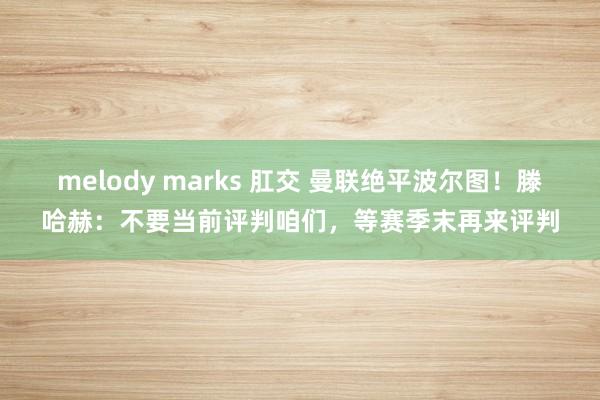 melody marks 肛交 曼联绝平波尔图！滕哈赫：不要当前评判咱们，等赛季末再来评判