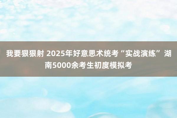 我要狠狠射 2025年好意思术统考“实战演练” 湖南5000余考生初度模拟考