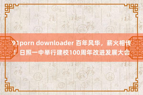 91porn downloader 百年风华，薪火相传！日照一中举行建校100周年改进发展大会