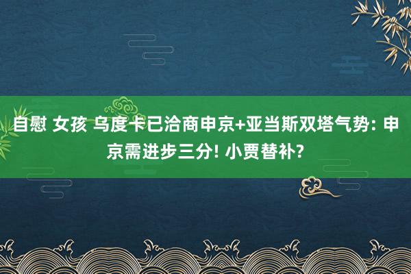 自慰 女孩 乌度卡已洽商申京+亚当斯双塔气势: 申京需进步三分! 小贾替补?