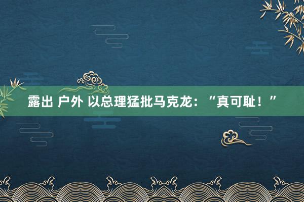 露出 户外 以总理猛批马克龙：“真可耻！”