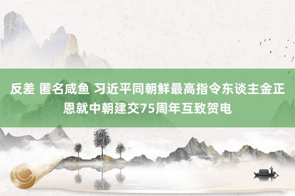 反差 匿名咸鱼 习近平同朝鲜最高指令东谈主金正恩就中朝建交75周年互致贺电