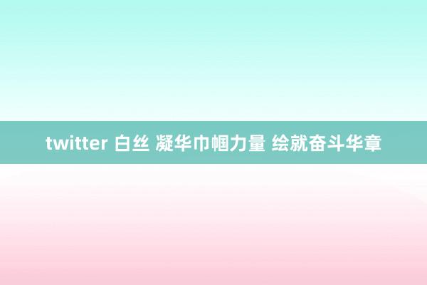 twitter 白丝 凝华巾帼力量 绘就奋斗华章