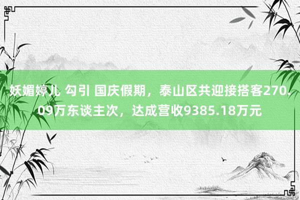 妖媚婷儿 勾引 国庆假期，泰山区共迎接搭客270.09万东谈主次，达成营收9385.18万元