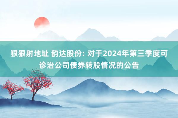 狠狠射地址 韵达股份: 对于2024年第三季度可诊治公司债券转股情况的公告