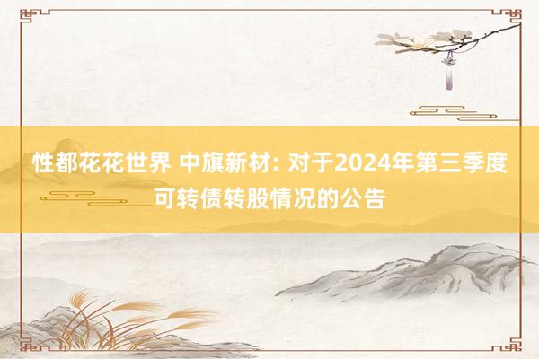 性都花花世界 中旗新材: 对于2024年第三季度可转债转股情况的公告