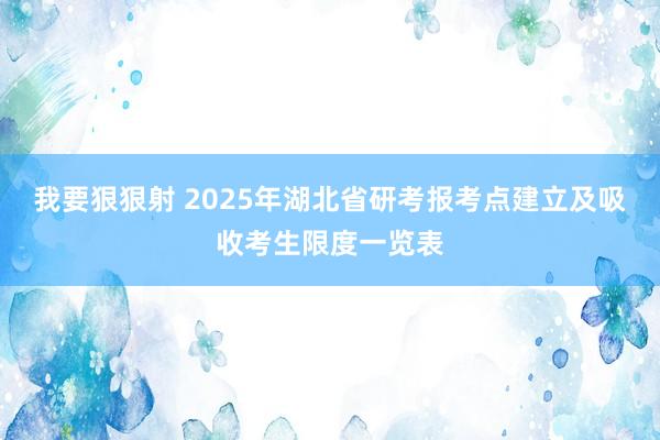 我要狠狠射 2025年湖北省研考报考点建立及吸收考生限度一览表