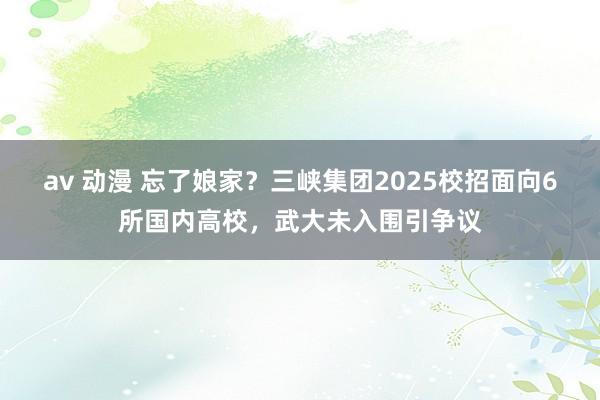 av 动漫 忘了娘家？三峡集团2025校招面向6所国内高校，武大未入围引争议