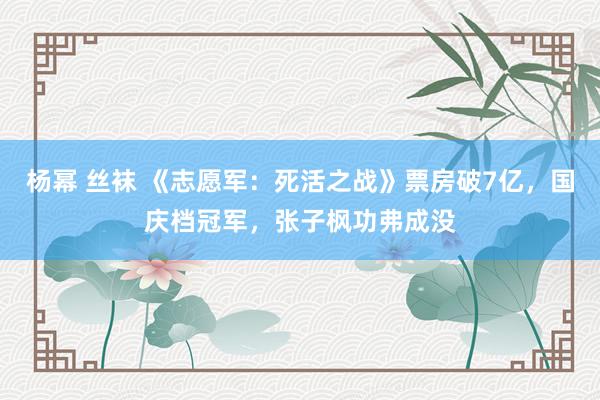 杨幂 丝袜 《志愿军：死活之战》票房破7亿，国庆档冠军，张子枫功弗成没