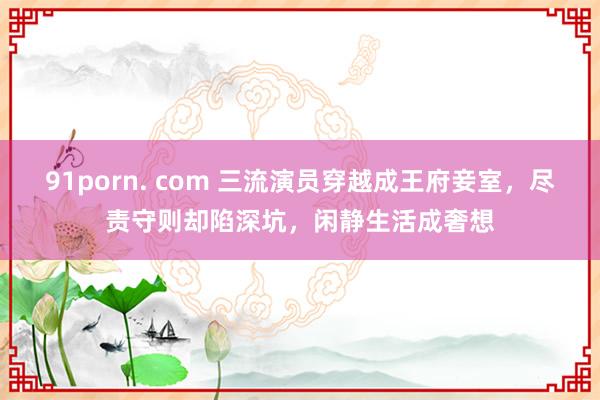 91porn. com 三流演员穿越成王府妾室，尽责守则却陷深坑，闲静生活成奢想