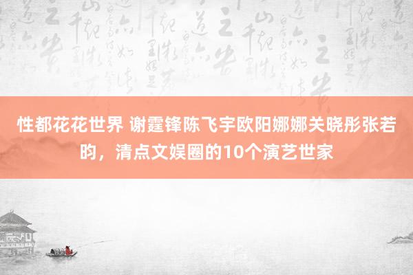 性都花花世界 谢霆锋陈飞宇欧阳娜娜关晓彤张若昀，清点文娱圈的10个演艺世家