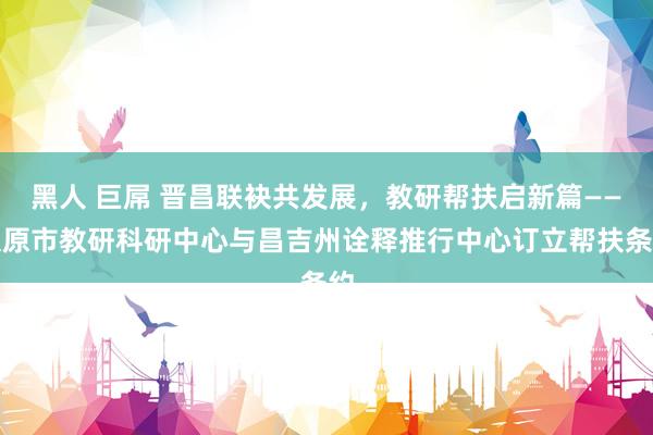 黑人 巨屌 晋昌联袂共发展，教研帮扶启新篇——太原市教研科研中心与昌吉州诠释推行中心订立帮扶条约