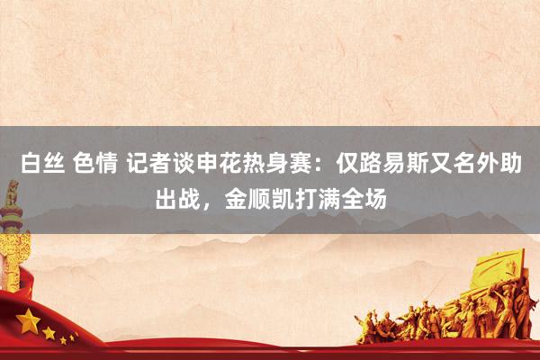 白丝 色情 记者谈申花热身赛：仅路易斯又名外助出战，金顺凯打满全场