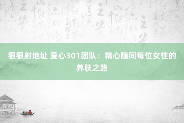 狠狠射地址 爱心301团队：精心随同每位女性的养肤之路