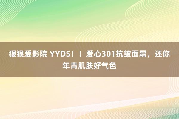 狠狠爱影院 YYDS！！爱心301抗皱面霜，还你年青肌肤好气色