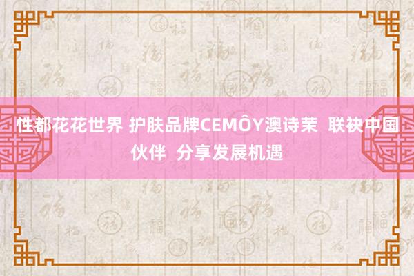 性都花花世界 护肤品牌CEMÔY澳诗茉  联袂中国伙伴  分享发展机遇