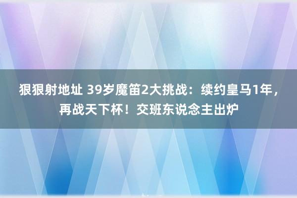 狠狠射地址 39岁魔笛2大挑战：续约皇马1年，再战天下杯！交班东说念主出炉