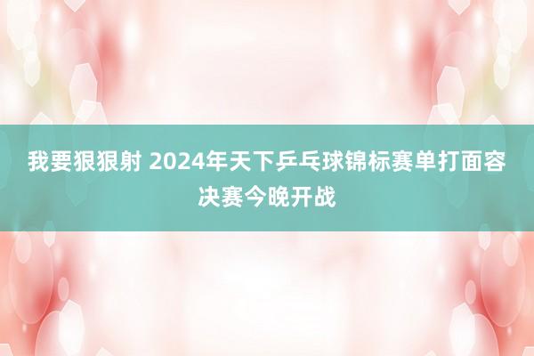 我要狠狠射 2024年天下乒乓球锦标赛单打面容决赛今晚开战