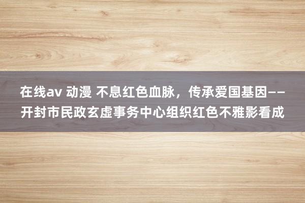 在线av 动漫 不息红色血脉，传承爱国基因——开封市民政玄虚事务中心组织红色不雅影看成