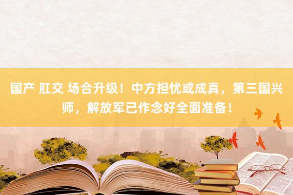 国产 肛交 场合升级！中方担忧或成真，第三国兴师，解放军已作念好全面准备！