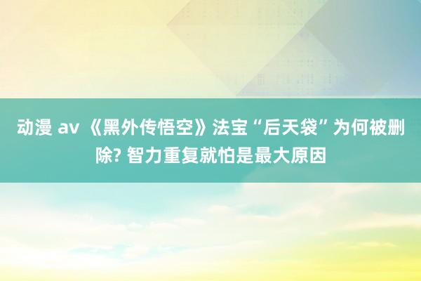 动漫 av 《黑外传悟空》法宝“后天袋”为何被删除? 智力重复就怕是最大原因