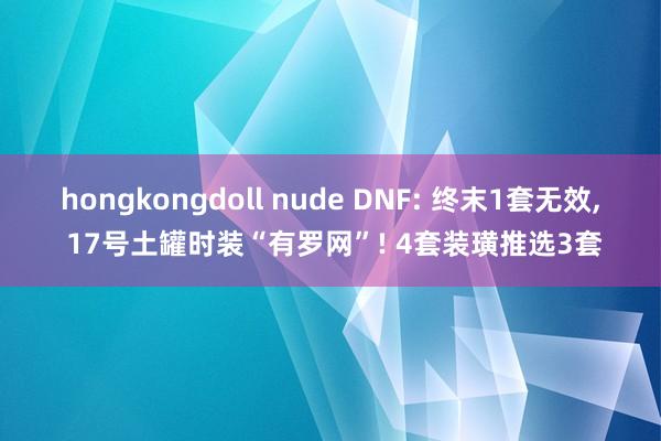 hongkongdoll nude DNF: 终末1套无效， 17号土罐时装“有罗网”! 4套装璜推选3套