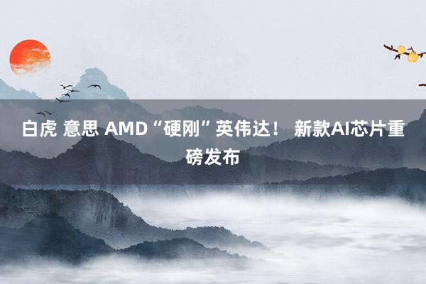 白虎 意思 AMD“硬刚”英伟达！ 新款AI芯片重磅发布