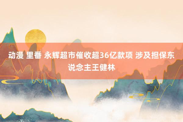 动漫 里番 永辉超市催收超36亿款项 涉及担保东说念主王健林