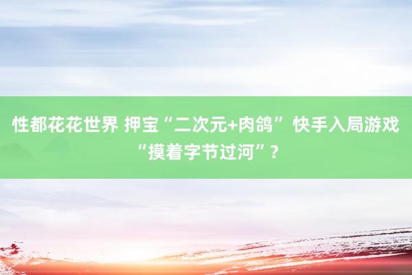 性都花花世界 押宝“二次元+肉鸽” 快手入局游戏“摸着字节过河”？