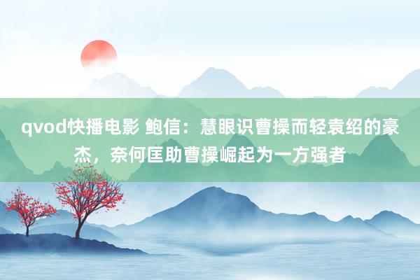 qvod快播电影 鲍信：慧眼识曹操而轻袁绍的豪杰，奈何匡助曹操崛起为一方强者