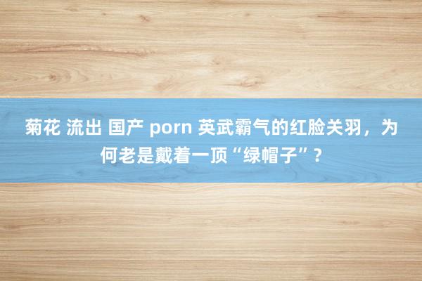 菊花 流出 国产 porn 英武霸气的红脸关羽，为何老是戴着一顶“绿帽子”？