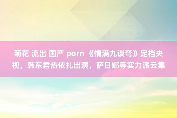 菊花 流出 国产 porn 《情满九谈弯》定档央视，韩东君热依扎出演，萨日娜等实力派云集