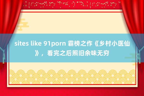 sites like 91porn 霸榜之作《乡村小医仙》，看完之后照旧余味无穷