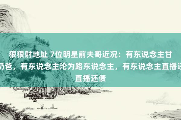 狠狠射地址 7位明星前夫哥近况：有东说念主甘当奶爸，有东说念主沦为路东说念主，有东说念主直播还债