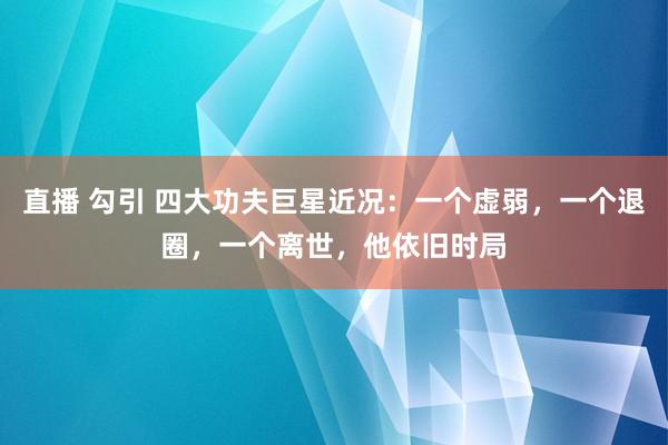 直播 勾引 四大功夫巨星近况：一个虚弱，一个退圈，一个离世，他依旧时局