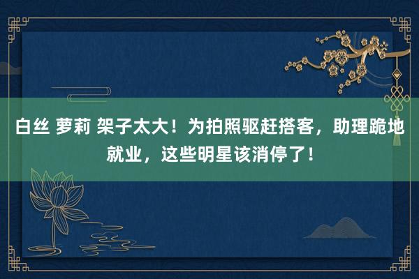 白丝 萝莉 架子太大！为拍照驱赶搭客，助理跪地就业，这些明星该消停了！