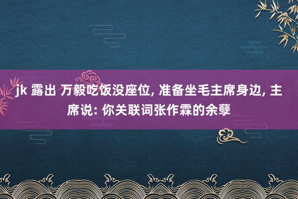 jk 露出 万毅吃饭没座位， 准备坐毛主席身边， 主席说: 你关联词张作霖的余孽