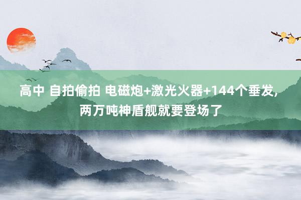 高中 自拍偷拍 电磁炮+激光火器+144个垂发， 两万吨神盾舰就要登场了